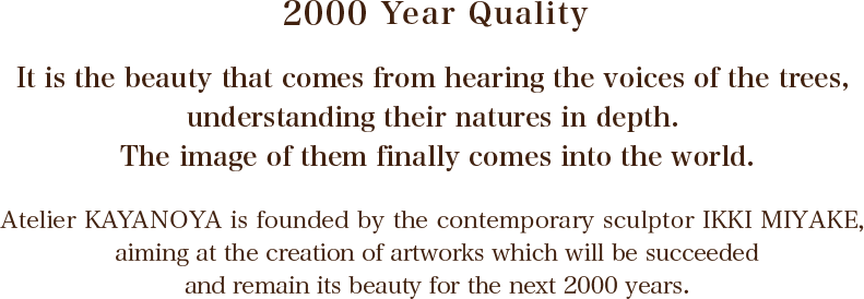 2000 Year Quality : it is the beauty that comes from hearing the voices of the trees, understanding their natures in depth. The image of them finally comes into the world.\r\nAtelier KAYANOYA is founded by the contemporary sculptor IKKI MIYAKE, aiming at the creation of artworks which will be succeeded and remain its beauty for the next 2000 years.