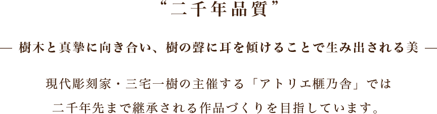 二千年品質 — 樹木と真摯に向き合い、樹の聲に耳を傾けることで生み出される美 — 現代彫刻家・三宅一樹の主催する「アトリエ榧乃舎」では二千年先まで継承される作品づくりを目指しています。